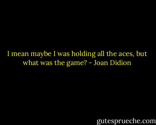 I mean maybe I was holding all the aces, but what was the game? - Joan Didion