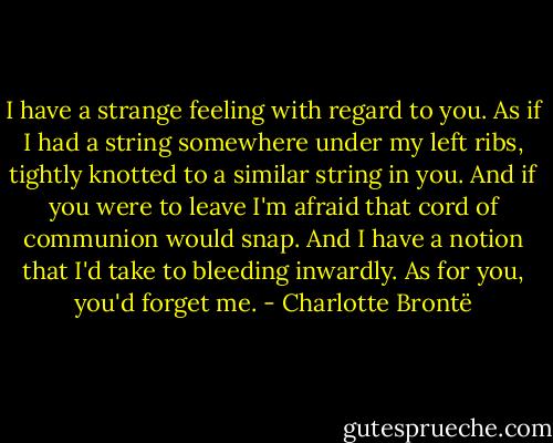I have a strange feeling with regard to you. As if I had a string somewhere under my left ribs, tightly knotted to a similar string in you. And if you were to leave I'm afraid that cord of communion would snap. And I have a notion that I'd take to bleeding inwardly. As for you, you'd forget me. - Charlotte Brontë