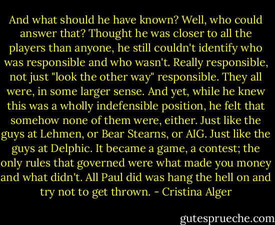 And what should he have known? Well, who could answer that? Thought he was closer to all the players than anyone, he still couldn't identify who was responsible and who wasn't. Really responsible, not just "look the other way" responsible. They all were, in some larger sense. And yet, while he knew this was a wholly indefensible position, he felt that somehow none of them were, either. Just like the guys at Lehmen, or Bear Stearns, or AIG. Just like the guys at Delphic. It became a game, a contest; the only rules that governed were what made you money and what didn't. All Paul did was hang the hell on and try not to get thrown. - Cristina Alger
