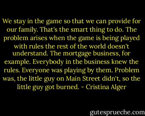 We stay in the game so that we can provide for our family. That's the smart thing to do. The problem arises when the game is being played with rules the rest of the world doesn't understand. The mortgage business, for example. Everybody in the business knew the rules. Everyone was playing by them. Problem was, the little guy on Main Street didn't, so the little guy got burned. - Cristina Alger