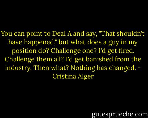 You can point to Deal A and say, "That shouldn't have happened," but what does a guy in my position do? Challenge one? I'd get fired. Challenge them all? I'd get banished from the industry. Then what? Nothing has changed. - Cristina Alger