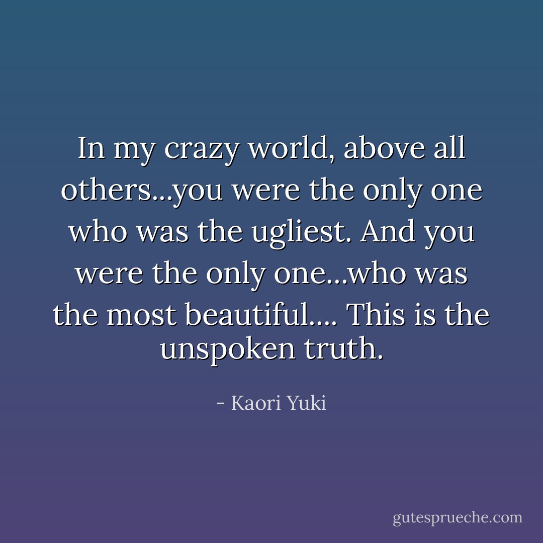 In my crazy world, above all others...you were the only one who was the ugliest. And you were the only one...who was the most beautiful.... This is the unspoken truth. - Kaori Yuki