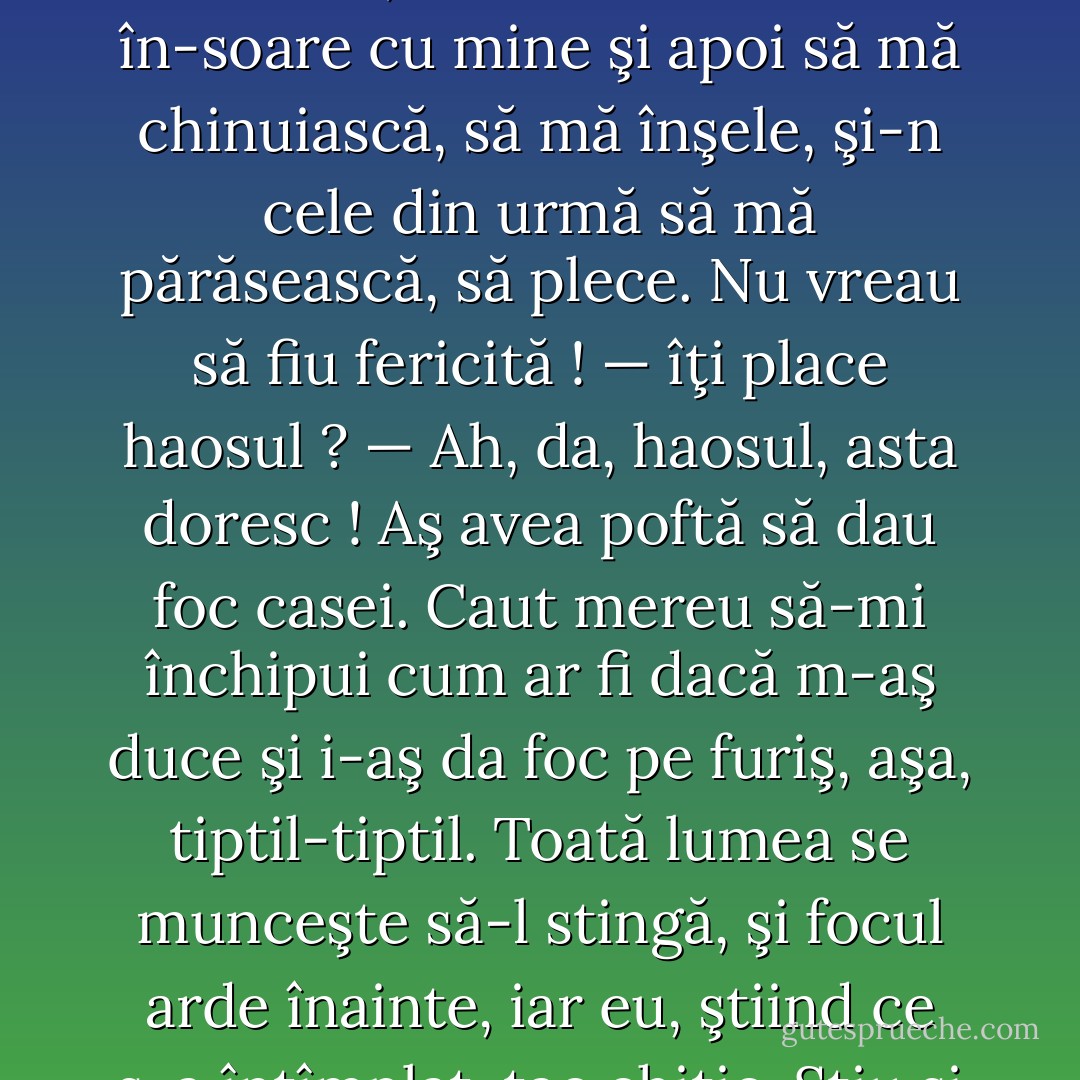 — Ţineam să-ţi împărtăşesc o dorinţă de-a mea. Uite, grozav aş vrea să mă chinuiască cineva, un om care să se în-soare cu mine şi apoi să mă chinuiască, să mă înşele, şi-n cele din urmă să mă părăsească, să plece. Nu vreau să fiu fericită !<br />— îţi place haosul ?<br />— Ah, da, haosul, asta doresc ! Aş avea poftă să dau foc casei. Caut mereu să-mi închipui cum ar fi dacă m-aş duce şi i-aş da foc pe furiş, aşa, tiptil-tiptil. Toată lumea se munceşte să-l stingă, şi focul arde înainte, iar eu, ştiind ce s-a întîmplat, tac chitic. Ştiu şi tac chitic. Vai, ce tîmpenie. Groaznic mă plictisesc ! - Fyodor Dostoevsky
