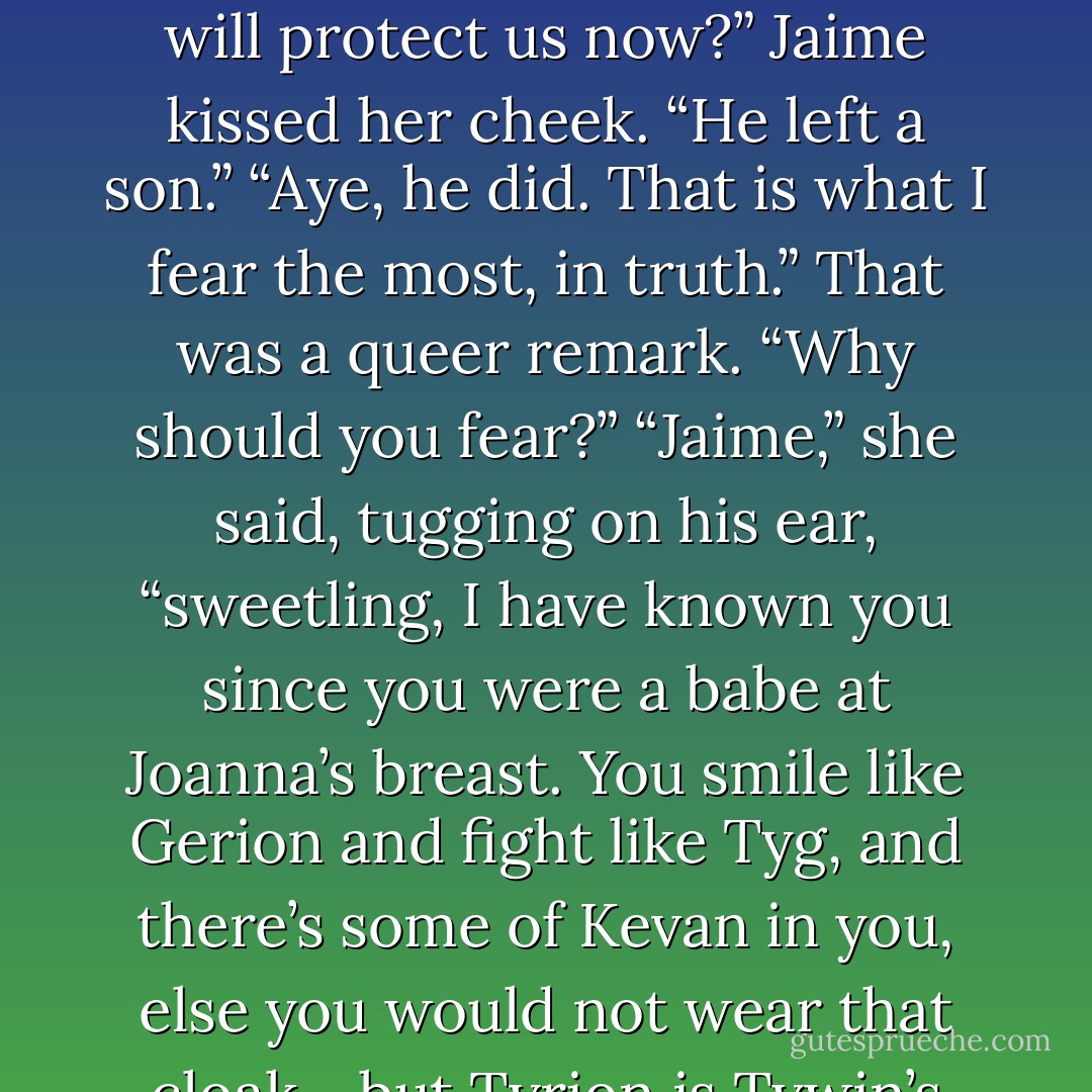How could I not love him, after that? That is not to say that I approved of all he did, or much enjoyed the company of the man that he became... but every little girl needs a big brother to protect her. Tywin was big even when he was little.” She gave a sigh. “Who will protect us now?”<br />Jaime kissed her cheek. “He left a son.”<br />“Aye, he did. That is what I fear the most, in truth.”<br />That was a queer remark. “Why should you fear?”<br />“Jaime,” she said, tugging on his ear, “sweetling, I have known you since you were a babe at Joanna’s breast. You smile like Gerion and fight like Tyg, and there’s some of Kevan in you, else you would not wear that cloak... but <i>Tyrion</i> is Tywin’s son, not you. I said so once to your father’s face, and he would not speak to me for half a year. Men are such thundering great fools. Even the sort who come along once in a thousand years. - George R.R. Martin