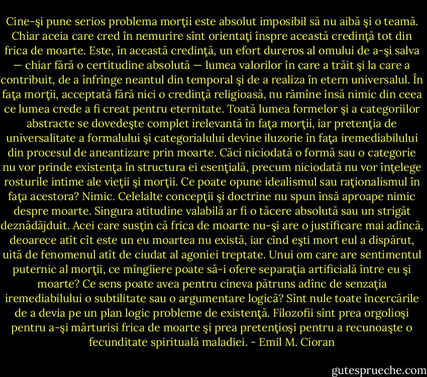 Cine-şi pune serios problema morţii este absolut imposibil să nu aibă şi o teamă. Chiar aceia care cred în nemurire sînt orientaţi înspre această credinţă tot din frica de moarte. Este, în această credinţă, un efort dureros al omului de a-şi salva — chiar fără o certitudine absolută — lumea valorilor în care a trăit şi la care a contribuit, de a înfrînge neantul din temporal şi de a realiza în etern universalul. În faţa morţii, acceptată fără nici o credinţă religioasă, nu rămîne însă nimic din ceea ce lumea crede a fi creat pentru eternitate. Toată lumea formelor şi a categoriilor abstracte se dovedeşte complet irelevantă în faţa morţii, iar pretenţia de universalitate a formalului şi categorialului devine iluzorie în faţa iremediabilului din procesul de aneantizare prin moarte. Căci niciodată o formă sau o<br />categorie nu vor prinde existenţa în structura ei esenţială, precum niciodată nu vor înţelege rosturile intime ale vieţii şi morţii. Ce poate opune idealismul sau raţionalismul în faţa acestora? Nimic. Celelalte concepţii şi doctrine nu spun însă aproape nimic despre moarte. Singura atitudine valabilă ar fi o tăcere absolută sau un strigăt deznădăjduit. Acei care susţin că frica de moarte nu-şi are o justificare mai adîncă, deoarece atît cît este un eu moartea nu există, iar cînd eşti mort eul a dispărut, uită de fenomenul atît de ciudat al agoniei treptate. Unui om care are sentimentul puternic al morţii, ce mîngîiere poate să-i ofere separaţia artificială între eu şi moarte? Ce sens poate avea pentru cineva pătruns adînc de senzaţia iremediabilului o subtilitate sau o argumentare logică? Sînt nule toate încercările de a devia pe un plan logic probleme de existenţă. Filozofii sînt prea orgolioşi pentru a-şi mărturisi frica de moarte şi prea pretenţioşi pentru a recunoaşte o fecunditate spirituală maladiei. - Emil M. Cioran