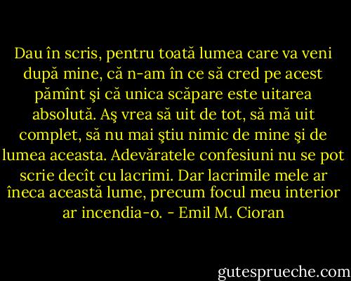 Dau în scris, pentru toată lumea care va veni după mine, că n-am în ce să cred pe acest pămînt şi că unica scăpare este uitarea absolută. Aş vrea să uit de tot, să mă uit complet, să nu mai ştiu nimic de mine şi de lumea aceasta. Adevăratele confesiuni nu se pot scrie decît cu lacrimi. Dar lacrimile mele ar îneca această lume, precum focul meu interior ar incendia-o. - Emil M. Cioran