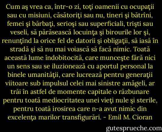 Cum aş vrea ca, într-o zi, toţi oamenii cu ocupaţii sau cu misiuni, căsătoriţi sau nu, tineri şi bătrîni, femei şi bărbaţi, serioşi sau superficiali, trişti sau veseli, să părăsească locuinţa şi birourile lor şi, renunţînd la orice fel de datorii şi obligaţii, să iasă în stradă şi să nu mai voiască să facă nimic. Toată această lume îndobitocită, care munceşte fără nici un sens sau se iluzionează cu aportul personal la binele umanităţii, care lucrează pentru<br />generaţii viitoare sub impulsul celei mai sinistre amăgeli, ar trăi în astfel de momente<br />capitale o răzbunare pentru toată mediocritatea unei vieţi nule şi sterile, pentru toată irosirea<br />care n-a avut nimic din excelenţa marilor transfigurări. - Emil M. Cioran