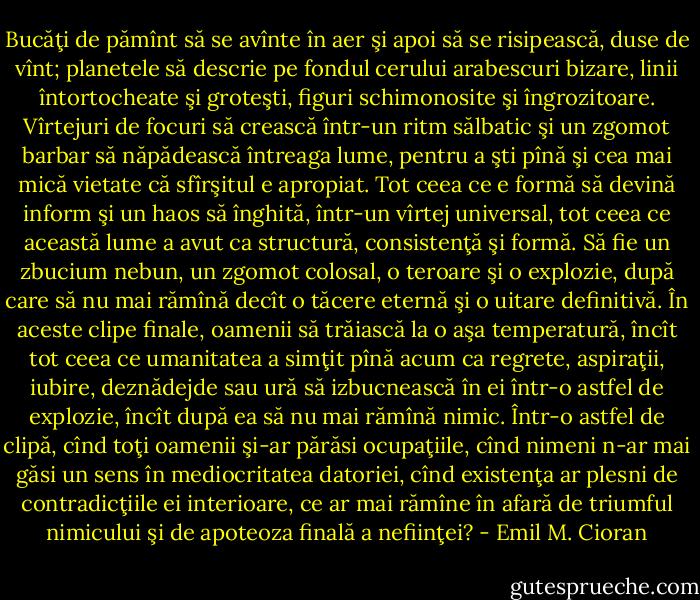 Bucăţi de pămînt să se avînte în aer şi apoi să se risipească, duse de<br />vînt; planetele să descrie pe fondul cerului arabescuri bizare, linii întortocheate şi groteşti,<br />figuri schimonosite şi îngrozitoare. Vîrtejuri de focuri să crească într-un ritm sălbatic şi un<br />zgomot barbar să năpădească întreaga lume, pentru a şti pînă şi cea mai mică vietate că<br />sfîrşitul e apropiat. Tot ceea ce e formă să devină inform şi un haos să înghită, într-un vîrtej<br />universal, tot ceea ce această lume a avut ca structură, consistenţă şi formă. Să fie un<br />zbucium nebun, un zgomot colosal, o teroare şi o explozie, după care să nu mai rămînă decît<br />o tăcere eternă şi o uitare definitivă. În aceste clipe finale, oamenii să trăiască la o aşa<br />temperatură, încît tot ceea ce umanitatea a simţit pînă acum ca regrete, aspiraţii, iubire,<br />deznădejde sau ură să izbucnească în ei într-o astfel de explozie, încît după ea să nu mai<br />rămînă nimic. Într-o astfel de clipă, cînd toţi oamenii şi-ar părăsi ocupaţiile, cînd nimeni<br />n-ar mai găsi un sens în mediocritatea datoriei, cînd existenţa ar plesni de contradicţiile ei<br />interioare, ce ar mai rămîne în afară de triumful nimicului şi de apoteoza finală a nefiinţei? - Emil M. Cioran