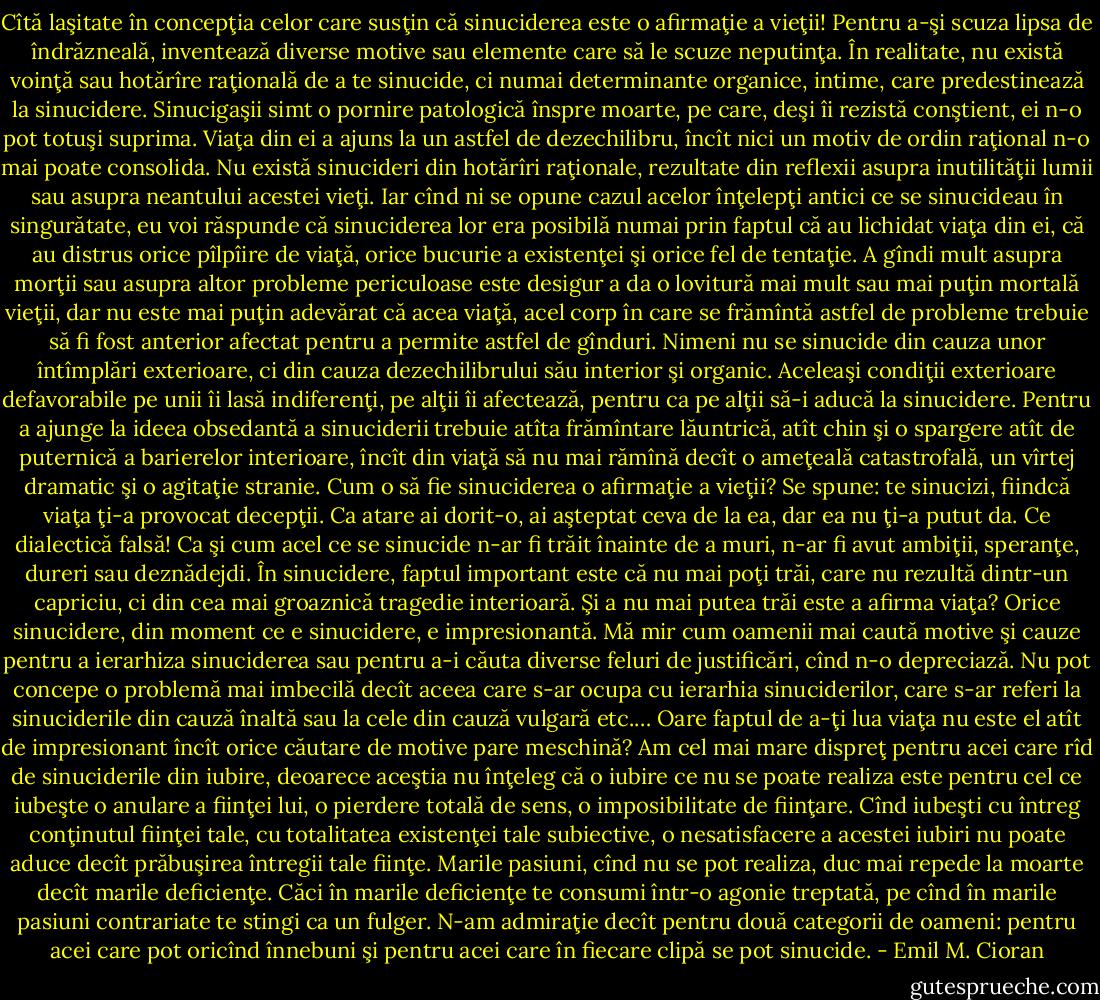 Cîtă laşitate în concepţia celor care susţin că sinuciderea este o afirmaţie a vieţii!<br />Pentru a-şi scuza lipsa de îndrăzneală, inventează diverse motive sau elemente care să le<br />scuze neputinţa. În realitate, nu există voinţă sau hotărîre raţională de a te sinucide, ci numai<br />determinante organice, intime, care predestinează la sinucidere.<br />Sinucigaşii simt o pornire patologică înspre moarte, pe care, deşi îi rezistă conştient, ei<br />n-o pot totuşi suprima. Viaţa din ei a ajuns la un astfel de dezechilibru, încît nici un motiv<br />de ordin raţional n-o mai poate consolida. Nu există sinucideri din hotărîri raţionale,<br />rezultate din reflexii asupra inutilităţii lumii sau asupra neantului acestei vieţi. Iar cînd ni se<br />opune cazul acelor înţelepţi antici ce se sinucideau în singurătate, eu voi răspunde că<br />sinuciderea lor era posibilă numai prin faptul că au lichidat viaţa din ei, că au distrus orice<br />pîlpîire de viaţă, orice bucurie a existenţei şi orice fel de tentaţie. A gîndi mult asupra morţii<br />sau asupra altor probleme periculoase este desigur a da o lovitură mai mult sau mai puţin<br />mortală vieţii, dar nu este mai puţin adevărat că acea viaţă, acel corp în care se frămîntă<br />astfel de probleme trebuie să fi fost anterior afectat pentru a permite astfel de gînduri.<br />Nimeni nu se sinucide din cauza unor întîmplări exterioare, ci din cauza dezechilibrului său<br />interior şi organic. Aceleaşi condiţii exterioare defavorabile pe unii îi lasă indiferenţi, pe<br />alţii îi afectează, pentru ca pe alţii să-i aducă la sinucidere. Pentru a ajunge la ideea<br />obsedantă a sinuciderii trebuie atîta frămîntare lăuntrică, atît chin şi o spargere atît de<br />puternică a barierelor interioare, încît din viaţă să nu mai rămînă decît o ameţeală catastrofală, un vîrtej dramatic şi o agitaţie stranie. Cum o să fie sinuciderea o afirmaţie a<br />vieţii? Se spune: te sinucizi, fiindcă viaţa ţi-a provocat decepţii. Ca atare ai dorit-o, ai<br />aşteptat ceva de la ea, dar ea nu ţi-a putut da. Ce dialectică falsă! Ca şi cum acel ce se<br />sinucide n-ar fi trăit înainte de a muri, n-ar fi avut ambiţii, speranţe, dureri sau deznădejdi.<br />În sinucidere, faptul important este că nu mai poţi trăi, care nu rezultă dintr-un capriciu, ci<br />din cea mai groaznică tragedie interioară. Şi a nu mai putea trăi este a afirma viaţa? Orice<br />sinucidere, din moment ce e sinucidere, e impresionantă. Mă mir cum oamenii mai caută<br />motive şi cauze pentru a ierarhiza sinuciderea sau pentru a-i căuta diverse feluri de<br />justificări, cînd n-o depreciază. Nu pot concepe o problemă mai imbecilă decît aceea care<br />s-ar ocupa cu ierarhia sinuciderilor, care s-ar referi la sinuciderile din cauză înaltă sau la<br />cele din cauză vulgară etc.… Oare faptul de a-ţi lua viaţa nu este el atît de impresionant încît<br />orice căutare de motive pare meschină? Am cel mai mare dispreţ pentru acei care rîd de<br />sinuciderile din iubire, deoarece aceştia nu înţeleg că o iubire ce nu se poate realiza este<br />pentru cel ce iubeşte o anulare a fiinţei lui, o pierdere totală de sens, o imposibilitate de<br />fiinţare. Cînd iubeşti cu întreg conţinutul fiinţei tale, cu totalitatea existenţei tale subiective,<br />o nesatisfacere a acestei iubiri nu poate aduce decît prăbuşirea întregii tale fiinţe. Marile<br />pasiuni, cînd nu se pot realiza, duc mai repede la moarte decît marile deficienţe. Căci în<br />marile deficienţe te consumi într-o agonie treptată, pe cînd în marile pasiuni contrariate te<br />stingi ca un fulger. N-am admiraţie decît pentru două categorii de oameni: pentru acei care<br />pot oricînd înnebuni şi pentru acei care în fiecare clipă se pot sinucide. - Emil M. Cioran