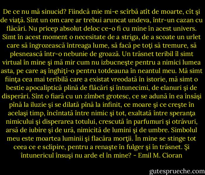 De ce nu mă sinucid? Fiindcă mie mi-e scîrbă atît de moarte, cît şi de viaţă. Sînt un om<br />care ar trebui aruncat undeva, într-un cazan cu flăcări. Nu pricep absolut deloc ce-o fi cu<br />mine în acest univers. Simt în acest moment o necesitate de a striga, de a scoate un urlet care<br />să îngrozească întreaga lume, să facă pe toţi să tremure, să plesnească într-o nebunie de<br />groază. Un trăsnet teribil îl simt virtual în mine şi mă mir cum nu izbucneşte pentru a nimici<br />lumea asta, pe care aş înghiţi-o pentru totdeauna în neantul meu. Mă simt fiinţa cea mai<br />teribilă care a existat vreodată în istorie, mă simt o bestie apocaliptică plină de flăcări şi<br />întunecimi, de elanuri şi de disperări. Sînt o fiară cu un zîmbet grotesc, ce se adună în ea<br />însăşi pînă la iluzie şi se dilată pînă la infinit, ce moare şi ce creşte în acelaşi timp, încîntată<br />între nimic şi tot, exaltată între speranţa nimicului şi disperarea totului, crescută în<br />parfumuri şi otrăvuri, arsă de iubire şi de ură, nimicită de lumini şi de umbre. Simbolul meu<br />este moartea luminii şi flacăra morţii. În mine se stinge tot ceea ce e sclipire, pentru a<br />renaşte în fulger şi în trăsnet. Şi întunericul însuşi nu arde el în mine? - Emil M. Cioran