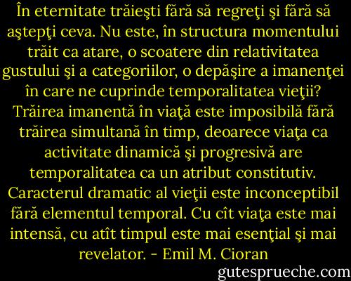 În eternitate trăieşti fără să regreţi şi fără să aştepţi ceva. Nu este, în structura momentului trăit ca atare, o scoatere din relativitatea gustului şi a categoriilor, o depăşire a imanenţei în care ne cuprinde temporalitatea vieţii? Trăirea imanentă în viaţă este imposibilă fără trăirea simultană în timp, deoarece viaţa ca activitate dinamică şi progresivă are temporalitatea ca un atribut constitutiv. Caracterul dramatic al vieţii este inconceptibil fără elementul temporal. Cu cît viaţa este mai intensă, cu atît timpul este mai esenţial şi mai revelator. - Emil M. Cioran