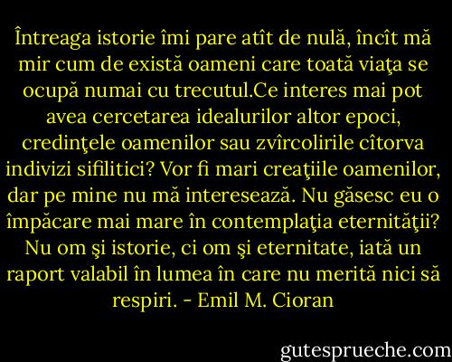 Întreaga istorie îmi pare atît de nulă, încît mă mir cum de există oameni<br />care toată viaţa se ocupă numai cu trecutul.Ce interes mai pot avea cercetarea idealurilor altor epoci, credinţele oamenilor sau zvîrcolirile cîtorva indivizi sifilitici? Vor fi mari<br />creaţiile oamenilor, dar pe mine nu mă interesează. Nu găsesc eu o împăcare mai mare în contemplaţia eternităţii? Nu om şi istorie, ci om şi eternitate, iată un raport valabil în lumea în care nu merită nici să respiri. - Emil M. Cioran