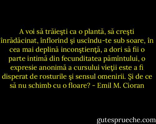 A voi să trăieşti ca o plantă, să creşti înrădăcinat, înflorind şi<br />uscîndu-te sub soare, în cea mai deplină inconştienţă, a dori să fii o parte intimă din fecunditatea pămîntului, o expresie anonimă a cursului vieţii este a fi disperat de rosturile şi sensul omenirii. Şi de ce să nu schimb cu o floare? - Emil M. Cioran