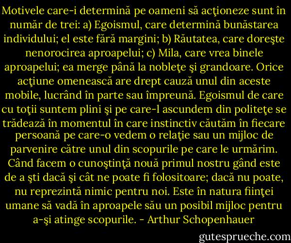 Motivele care-i determină pe oameni să acţioneze sunt în număr de trei: a) Egoismul, care determină bunăstarea individului; el este fără margini; b) Răutatea, care doreşte nenorocirea aproapelui; c) Mila, care vrea binele aproapelui; ea merge până la nobleţe şi grandoare. Orice acţiune omenească are drept cauză unul din aceste mobile, lucrând în parte sau împreună. Egoismul de care cu toţii suntem plini şi pe care-l ascundem din politeţe se trădează în momentul în care instinctiv căutăm în fiecare persoană pe care-o vedem o relaţie sau un mijloc de parvenire către unul din scopurile pe care le urmărim. Când facem o cunoştinţă nouă primul nostru gând este de a şti dacă şi cât ne poate fi folositoare; dacă nu poate, nu reprezintă nimic pentru noi. Este în natura fiinţei umane să vadă în aproapele său un posibil mijloc pentru a-şi atinge scopurile. - Arthur Schopenhauer