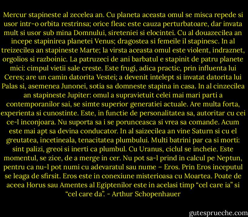 Mercur stapineste al zecelea an. Cu planeta aceasta omul se misca repede si usor intr-o orbita restrinsa; orice fleac este cauza perturbatoare, dar invata mult si usor sub mina Domnului, sireteniei si elocintei.<br />Cu al douazecilea an incepe stapinirea planetei Venus; dragostea si femeile il stapinesc.<br />In al treizecilea an stapineste Marte; la virsta aceasta omul este violent, indraznet, orgolios si razboinic.<br />La patruzeci de ani barbatul e stapinit de patru planete mici: cimpul vietii sale creste. Este frugi, adica practic, prin influenta lui Ceres; are un camin datorita Vestei; a devenit intelept si invatat datorita lui Palas si, asemenea Junonei, sotia sa domneste stapina in casa.<br />In al cinzecilea an stapineste Jupiter: omul a supravietuit celei mai mari parti a contemporanilor sai, se simte superior generatiei actuale. Are multa forta, experienta si cunostinte. Este, in functie de personalitatea sa, autoritar cu cei ce-l inconjoara. Nu suporta sa i se porunceasca si vrea sa comande. Acum este mai apt sa devina conducator.<br />In al saizecilea an vine Saturn si cu el greutatea, incetineala, tenacitatea plumbului. Multi batrini par ca si morti: sint palizi, greoi si inerti ca plumbul.<br />Cu Uranus, ciclul se incheie. Este momentul, se zice, de a merge in cer.<br />Nu pot sa-l prind in calcul pe Neptun, pentru ca nu-l pot numi cu adevaratul sau nume – Eros. Prin Eros inceputul se leaga de sfirsit. Eros este in conexiune misterioasa cu Moartea. Poate de aceea Horus sau Amentes al Egiptenilor este in acelasi timp “cel care ia” si “cel care da”. - Arthur Schopenhauer