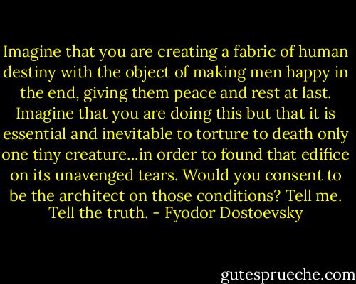 Imagine that you are creating a fabric of human destiny with the object of making men happy in the end, giving them peace and rest at last. Imagine that you are doing this but that it is essential and inevitable to torture to death only one tiny creature...in order to found that edifice on its unavenged tears. Would you consent to be the architect on those conditions? Tell me. Tell the truth. - Fyodor Dostoevsky