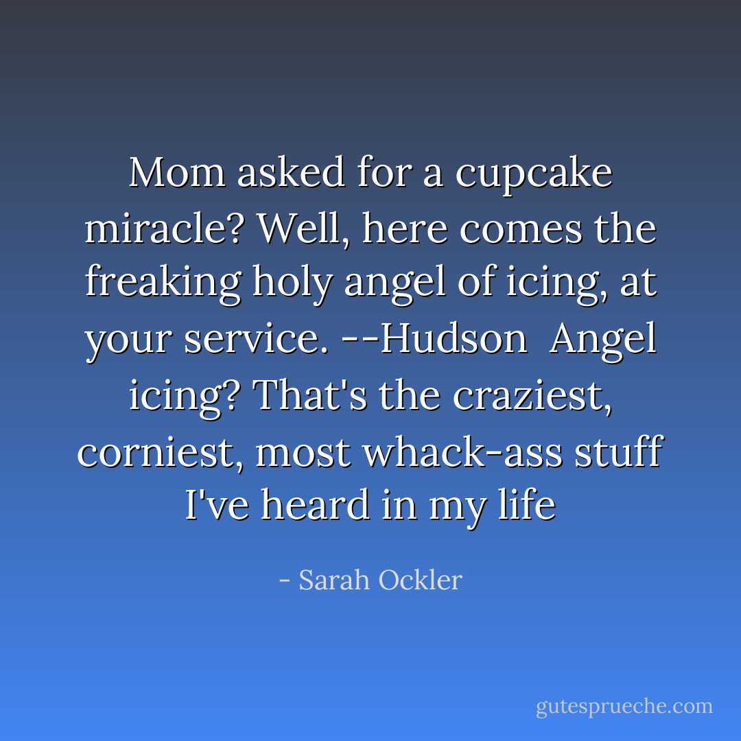 Mom asked for a cupcake miracle? Well, here comes the freaking holy angel of icing, at your service. --Hudson<br /><br />Angel icing? That's the craziest, corniest, most whack-ass stuff I've heard in my <i>life</i> - Sarah Ockler
