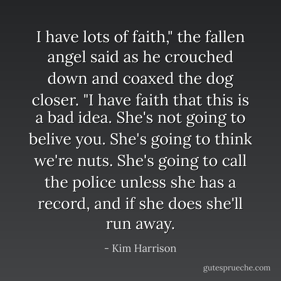 I have lots of faith," the fallen angel said as he crouched down and coaxed the dog closer. "I have faith that this is a bad idea. She's not going to belive you. She's going to think we're nuts. She's going to call the police unless she has a record, and if she does she'll run away. - Kim Harrison
