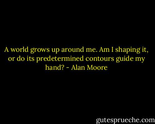 A world grows up around me. Am I shaping it, or do its predetermined contours guide my hand? - Alan Moore