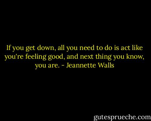 If you get down, all you need to do is act like you're feeling good, and next thing you know, you are. - Jeannette Walls