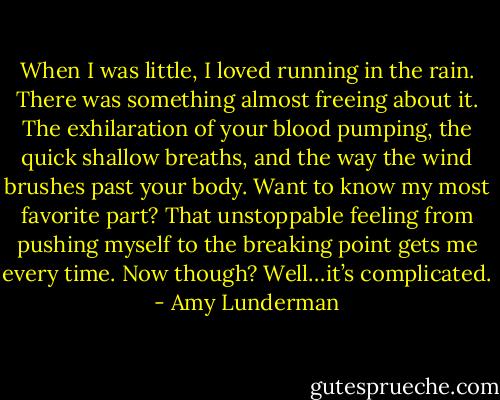 When I was little, I loved running in the rain. There was something almost freeing about it. The exhilaration of your blood pumping, the quick shallow breaths, and the way the wind brushes past your body. Want to know my most favorite part? That unstoppable feeling from pushing myself to the breaking point gets me every time. Now though? Well…it’s complicated. - Amy Lunderman