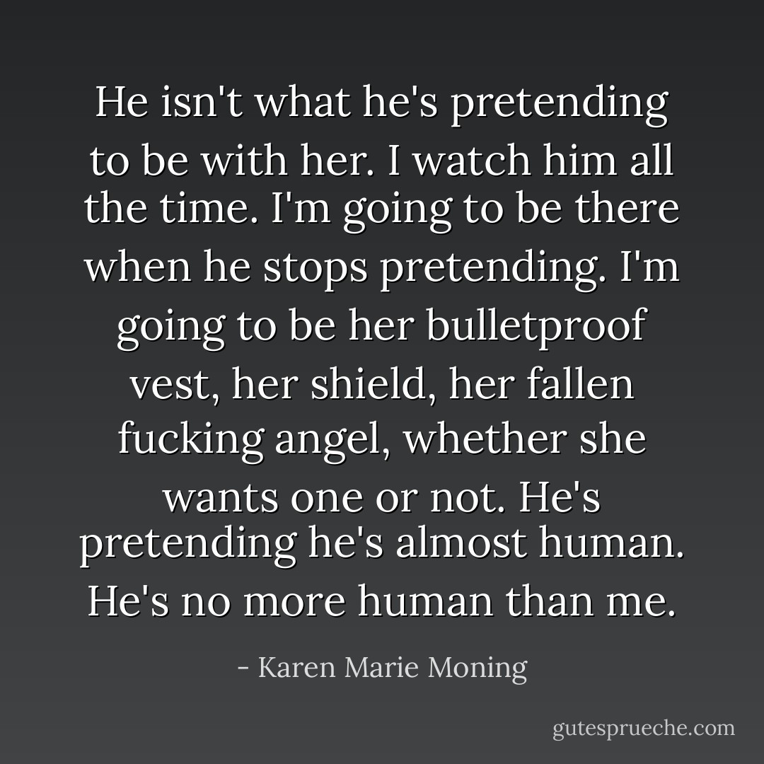 He isn't what he's pretending to be with her. I watch him all the time. I'm going to be there when he stops pretending. I'm going to be her bulletproof vest, her shield, her fallen fucking angel, whether she wants one or not. He's pretending he's almost human. He's no more human than me. - Karen Marie Moning