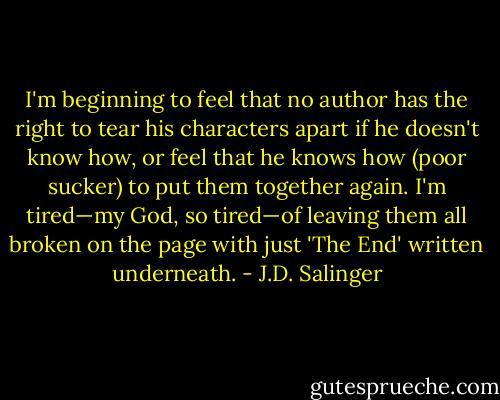 I'm beginning to feel that no author has the right to tear his characters apart if he doesn't know how, or feel that he knows how (poor sucker) to put them together again. I'm tired—my God, so tired—of leaving them all broken on the page with just 'The End' written underneath. - J.D. Salinger
