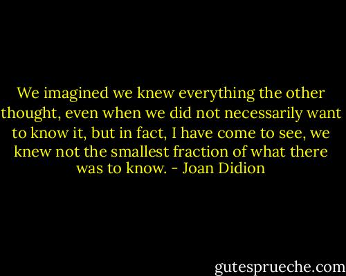 We imagined we knew everything the other thought, even when we did not necessarily want to know it, but in fact, I have come to see, we knew not the smallest fraction of what there was to know. - Joan Didion