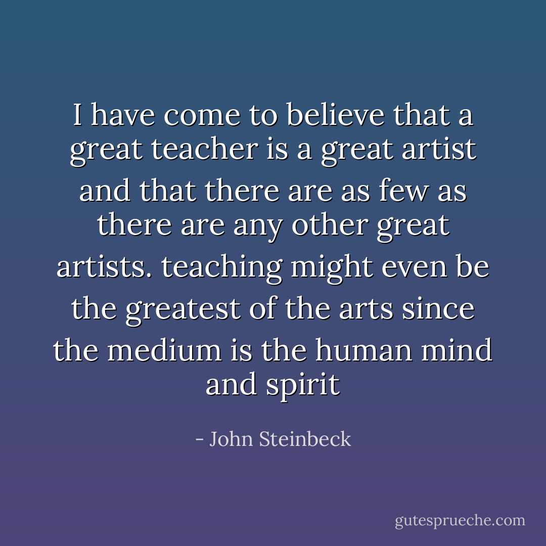 I have come to believe that a great teacher is a great artist and that there are as few as there are any other great artists. teaching might even be the greatest of the arts since the medium is the human mind and spirit - John Steinbeck