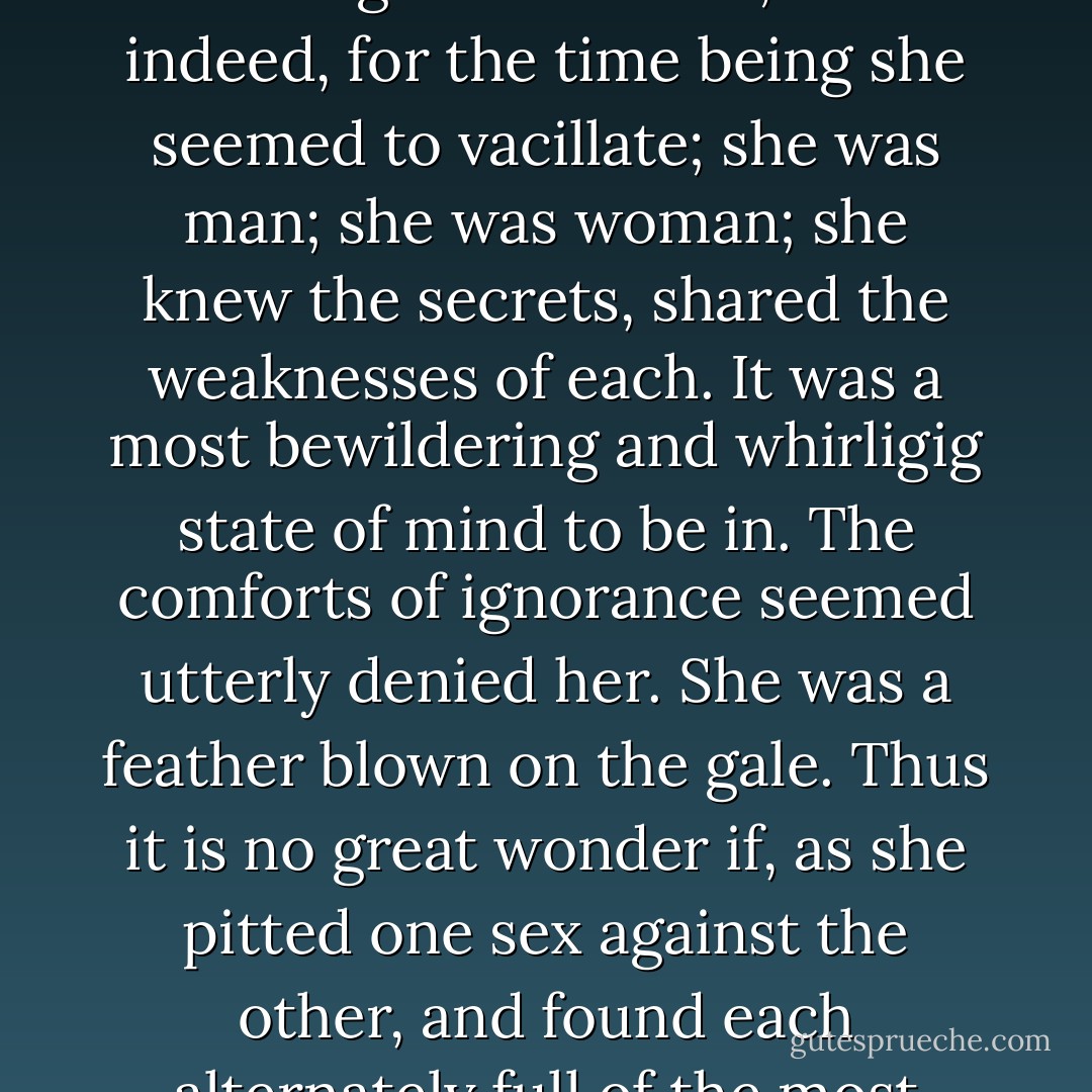 And here it would seem from some ambiguity in her terms that she was censuring both sexes equally, as if she belonged to neither; and indeed, for the time being she seemed to vacillate; she was man; she was woman; she knew the secrets, shared the weaknesses of each. It was a most bewildering and whirligig state of mind to be in. The comforts of ignorance seemed utterly denied her. She was a feather blown on the gale. Thus it is no great wonder if, as she pitted one sex against the other, and found each alternately full of the most deplorable infirmities, and was not sure to which she belonged…. - Virginia Woolf