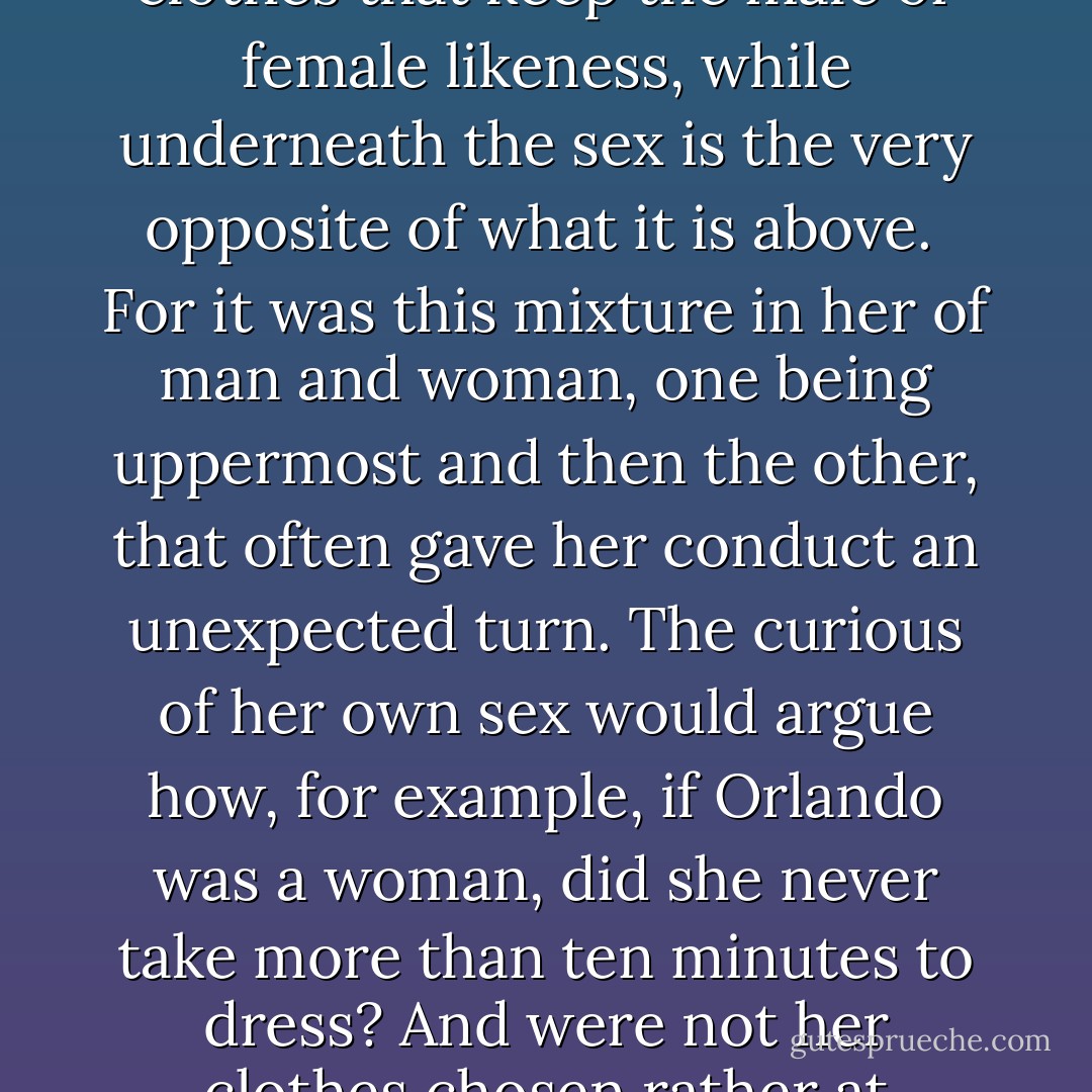 For here again, we come to a dilemma. Different though the sexes are, they intermix. In every human being a vacillation from one sex to the other takes place, and often it is only the clothes that keep the male or female likeness, while underneath the sex is the very opposite of what it is above.<br /><br />For it was this mixture in her of man and woman, one being uppermost and then the other, that often gave her conduct an unexpected turn. The curious of her own sex would argue how, for example, if Orlando was a woman, did she never take more than ten minutes to dress? And were not her clothes chosen rather at random, and sometimes worn rather shabby? And then they would say, still, she has none of the formality of a man, or a man’s love of power. - Virginia Woolf