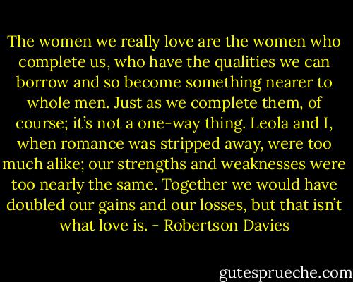 The women we really love are the women who complete us, who have the qualities we can borrow and so become something nearer to whole men. Just as we complete them, of course; it’s not a one-way thing. Leola and I, when romance was stripped away, were too much alike; our strengths and weaknesses were too nearly the same. Together we would have doubled our gains and our losses, but that isn’t what love is. - Robertson Davies