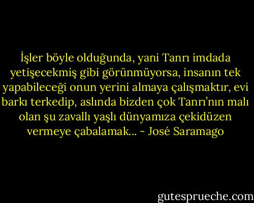 İşler böyle olduğunda, yani Tanrı imdada yetişecekmiş gibi görünmüyorsa, insanın tek yapabileceği onun yerini almaya çalışmaktır, evi barkı terkedip, aslında bizden çok Tanrı’nın malı olan şu zavallı yaşlı dünyamıza çekidüzen vermeye çabalamak... - José Saramago