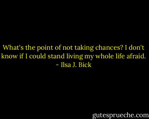 What's the point of not taking chances? I don't know if I could stand living my whole life afraid. - Ilsa J. Bick