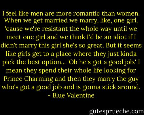 I feel like men are more romantic than women. When we get married we marry, like, one girl, 'cause we're resistant the whole way until we meet one girl and we think I'd be an idiot if I didn't marry this girl she's so great. But it seems like girls get to a place where they just kinda pick the best option... 'Oh he's got a good job.' I mean they spend their whole life looking for Prince Charming and then they marry the guy who's got a good job and is gonna stick around. - Blue Valentine