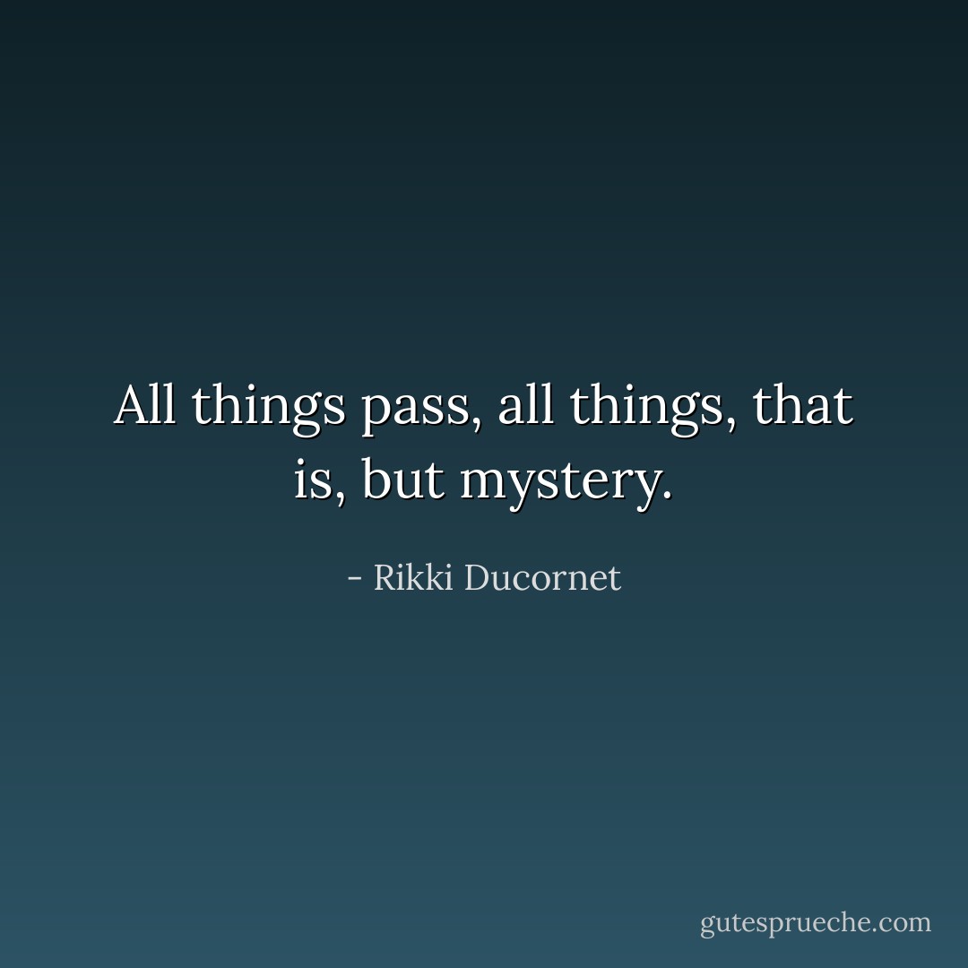 All things pass, all things, that is, but mystery. - Rikki Ducornet
