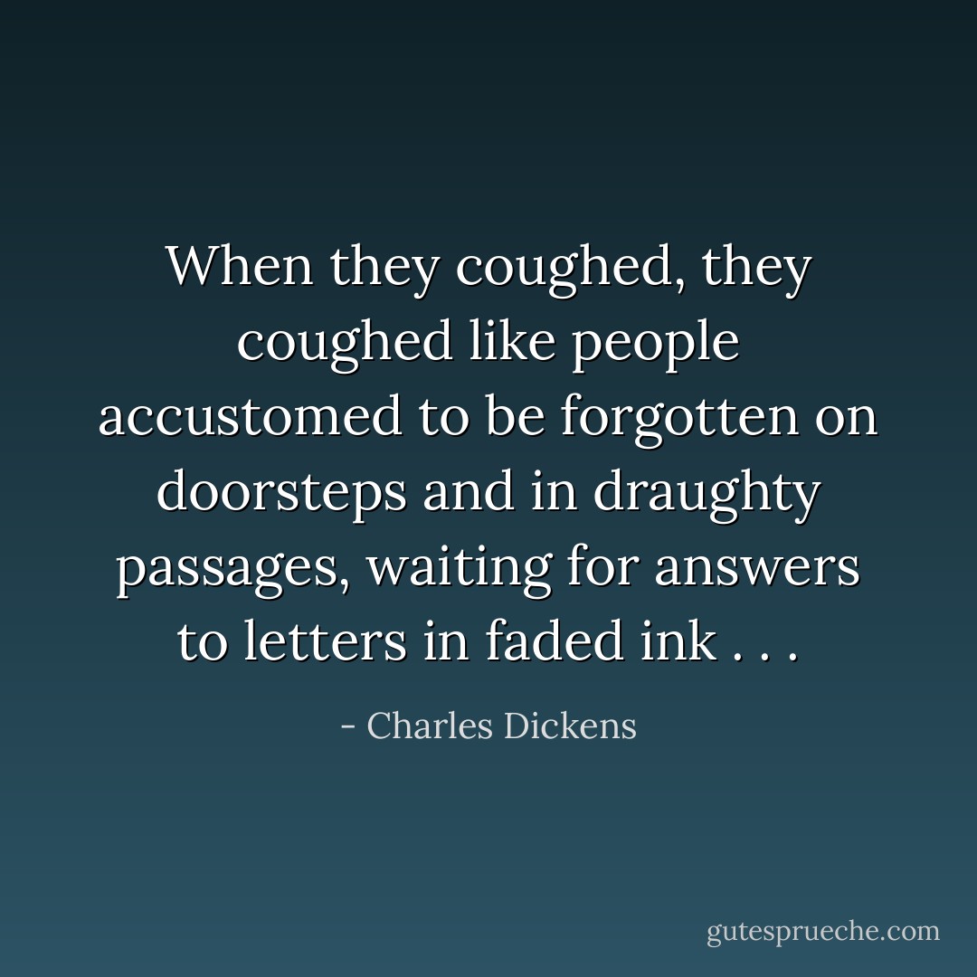 When they coughed, they coughed like people accustomed to be forgotten on doorsteps and in draughty passages, waiting for answers to letters in faded ink . . . - Charles Dickens