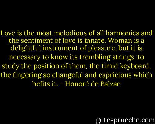 Love is the most melodious of all harmonies and the sentiment of love is innate. Woman is a delightful instrument of pleasure, but it is necessary to know its trembling strings, to study the position of them, the timid keyboard, the fingering so changeful and capricious which befits it. - Honoré de Balzac