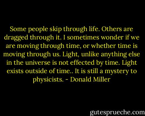 Some people skip through life. Others are dragged through it. I sometimes wonder if we are moving through time, or whether time is moving through us. Light, unlike anything else in the universe is not effected by time. Light exists outside of time.. It is still a mystery to physicists. - Donald Miller