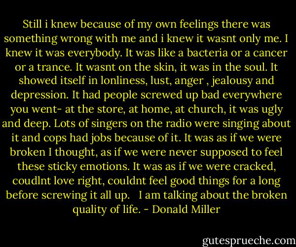Still i knew because of my own feelings there was something wrong with me and i knew it wasnt only me. I knew it was everybody. It was like a bacteria or a cancer or a trance. It wasnt on the skin, it was in the soul. It showed itself in lonliness, lust, anger , jealousy and depression. It had people screwed up bad everywhere you went- at the store, at home, at church, it was ugly and deep. Lots of singers on the radio were singing about it and cops had jobs because of it. It was as if we were broken I thought, as if we were never supposed to feel these sticky emotions. It was as if we were cracked, coudlnt love right, couldnt feel good things for a long before screwing it all up. <br /><br />I am talking about the broken quality of life. - Donald Miller