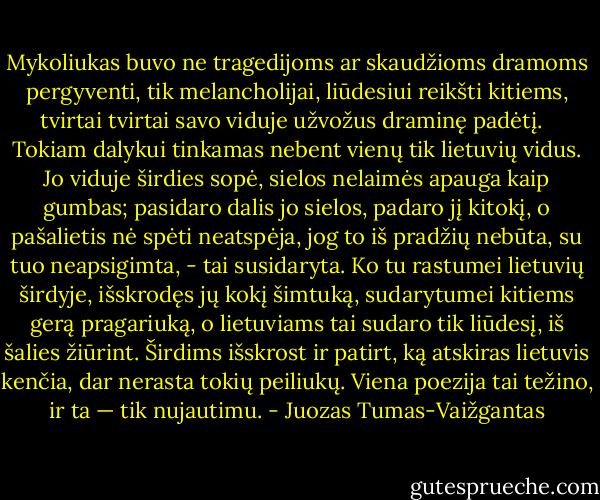 Mykoliukas buvo ne tragedijoms ar skaudžioms dramoms pergyventi, tik melancholijai, liūdesiui reikšti kitiems, tvirtai tvirtai savo viduje užvožus draminę padėtį. <br /><br />Tokiam dalykui tinkamas nebent vienų tik lietuvių vidus. Jo viduje širdies sopė, sielos nelaimės apauga kaip gumbas; pasidaro dalis jo sielos, padaro jį kitokį, o pašalietis nė spėti neatspėja, jog to iš pradžių nebūta, su tuo neapsigimta, - tai susidaryta. Ko tu rastumei lietuvių širdyje, išskrodęs jų kokį šimtuką, sudarytumei kitiems gerą pragariuką, o lietuviams tai sudaro tik liūdesį, iš šalies žiūrint. Širdims išskrost ir patirt, ką atskiras lietuvis kenčia, dar nerasta tokių peiliukų. Viena poezija tai težino, ir ta — tik nujautimu. - Juozas Tumas-Vaižgantas