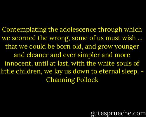 Contemplating the adolescence through which we scorned the wrong, some of us must wish … that we could be born old, and grow younger and cleaner and ever simpler and more innocent, until at last, with the white souls of little children, we lay us down to eternal sleep. - Channing Pollock