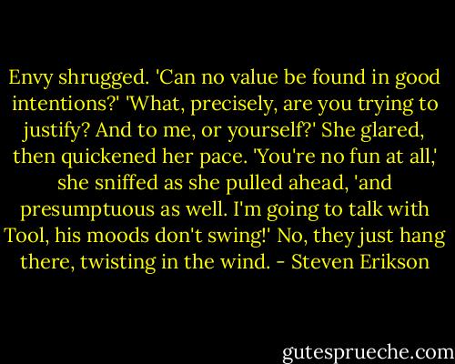Envy shrugged. 'Can no value be found in good intentions?'<br />'What, precisely, are you trying to justify? And to me, or yourself?'<br />She glared, then quickened her pace. 'You're no fun at all,' she sniffed as she pulled<br />ahead, 'and presumptuous as well. I'm going to talk with Tool, his moods don't<br />swing!'<br />No, they just hang there, twisting in the wind. - Steven Erikson