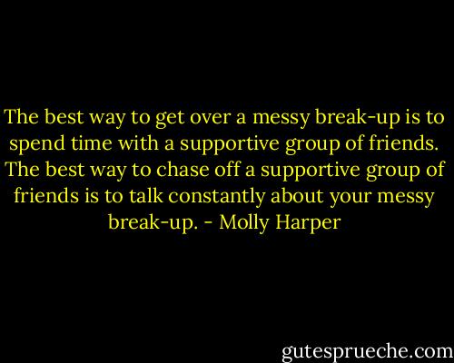 The best way to get over a messy break-up is to spend time with a supportive group of friends. The best<br />way to chase off a supportive group of friends is to talk constantly about your messy break-up. - Molly Harper