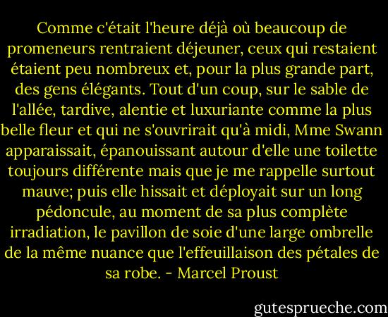 Comme c'était l'heure déjà où beaucoup de promeneurs rentraient déjeuner, ceux qui restaient étaient peu nombreux et, pour la plus grande part, des gens élégants. Tout d'un coup, sur le sable de l'allée, tardive, alentie et luxuriante comme la plus belle fleur et qui ne s'ouvrirait qu'à midi, Mme Swann apparaissait, épanouissant autour d'elle une toilette toujours différente mais que je me rappelle surtout mauve; puis elle hissait et déployait sur un long pédoncule, au moment de sa plus complète irradiation, le pavillon de soie d'une large ombrelle de la même nuance que l'effeuillaison des pétales de sa robe. - Marcel Proust