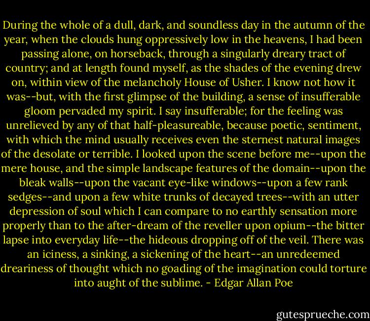 During the whole of a dull, dark, and soundless day in the autumn of the year, when the clouds hung oppressively low in the heavens, I had been passing alone, on horseback, through a singularly dreary tract of country; and at length found myself, as the shades of the evening drew on, within view of the melancholy House of Usher. I know not how it was--but, with the first glimpse of the building, a sense of insufferable gloom pervaded my spirit. I say insufferable; for the feeling was unrelieved by any of that half-pleasureable, because poetic, sentiment, with which the mind usually receives even the sternest natural images of the desolate or terrible. I looked upon the scene before me--upon the mere house, and the simple landscape features of the domain--upon the bleak walls--upon the vacant eye-like windows--upon a few rank sedges--and upon a few white trunks of decayed trees--with an utter depression of soul which I can compare to no earthly sensation more properly than to the after-dream of the reveller upon opium--the bitter lapse into everyday life--the hideous dropping off of the veil. There was an iciness, a sinking, a sickening of the heart--an unredeemed dreariness of thought which no goading of the imagination could torture into aught of the sublime. - Edgar Allan Poe