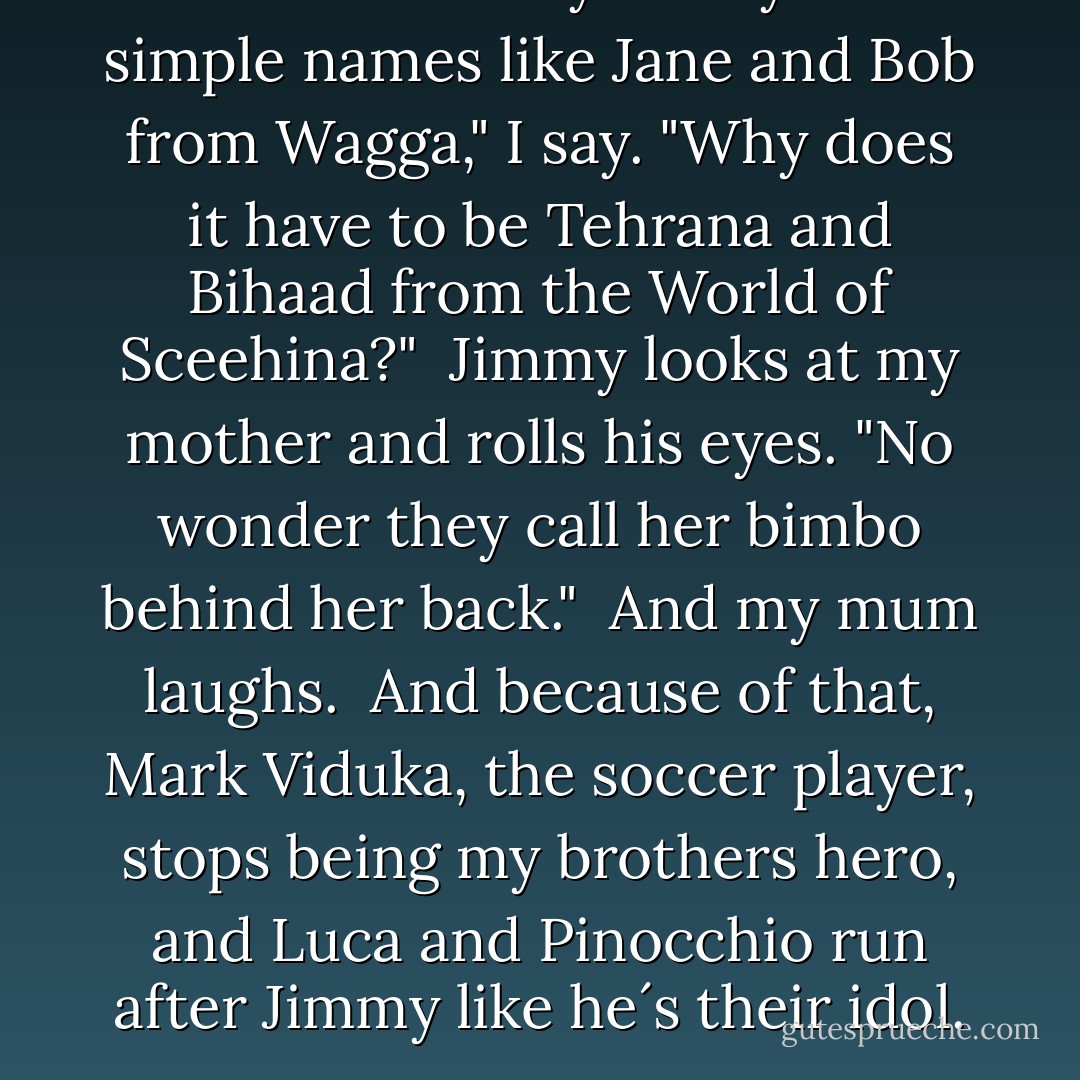 I´d read fantasy if they had simple names like Jane and Bob from Wagga," I say. "Why does it have to be Tehrana and Bihaad from the World of Sceehina?"<br /><br />Jimmy looks at my mother and rolls his eyes. "No wonder they call her bimbo behind her back."<br /><br />And my mum laughs.<br /><br />And because of that, Mark Viduka, the soccer player, stops being my brothers hero, and Luca and Pinocchio run after Jimmy like he´s their idol. - Melina Marchetta