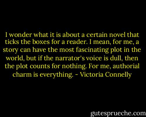 I wonder what it is about a certain novel that ticks the boxes for a reader. I mean, for me, a story can have the most fascinating plot in the world, but if the narrator's voice is dull, then the plot counts for nothing. For me, authorial charm is everything. - Victoria Connelly