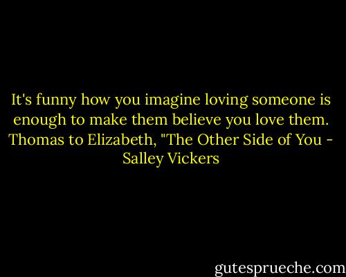It's funny how you imagine loving someone is enough to make them believe you love them.<br />Thomas to Elizabeth, "The Other Side of You - Salley Vickers
