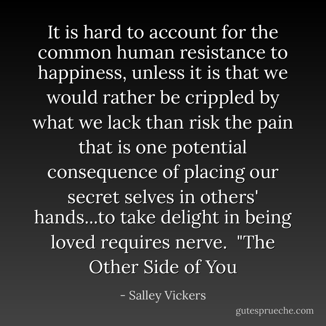 It is hard to account for the common human resistance to happiness, unless it is that we would rather be crippled by what we lack than risk the pain that is one potential consequence of placing our secret selves in others' hands...to take delight in being loved requires nerve.<br /><br />"The Other Side of You - Salley Vickers